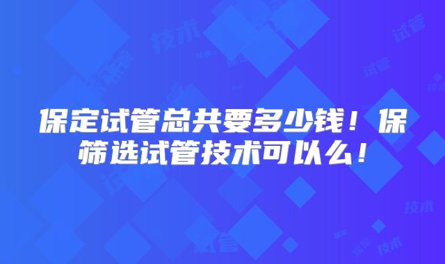 保定试管总共要多少钱！保筛选试管技术可以么！