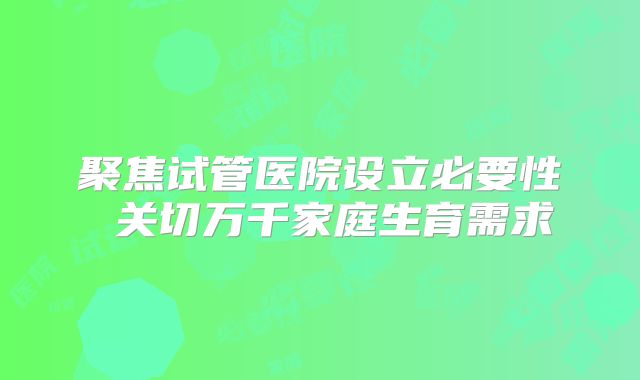 聚焦试管医院设立必要性 关切万千家庭生育需求