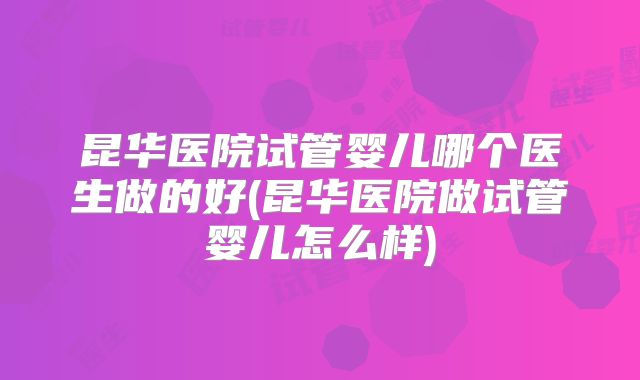 昆华医院试管婴儿哪个医生做的好(昆华医院做试管婴儿怎么样)