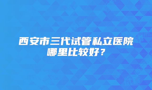 西安市三代试管私立医院哪里比较好?