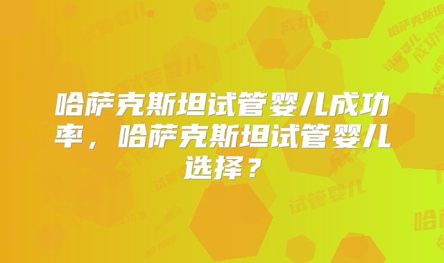 哈萨克斯坦试管婴儿成功率，哈萨克斯坦试管婴儿选择？