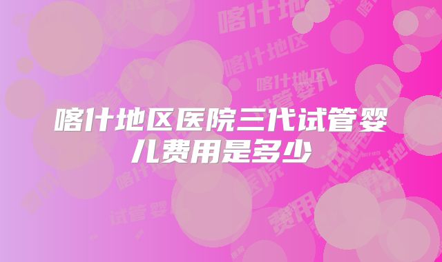 喀什地区医院三代试管婴儿费用是多少