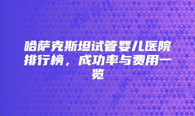 哈萨克斯坦试管婴儿医院排行榜，成功率与费用一览