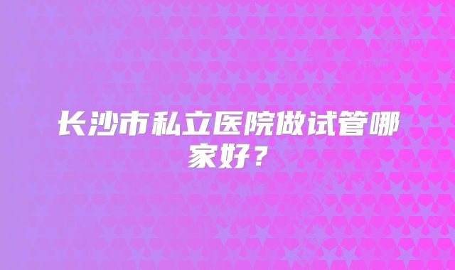长沙市私立医院做试管哪家好？