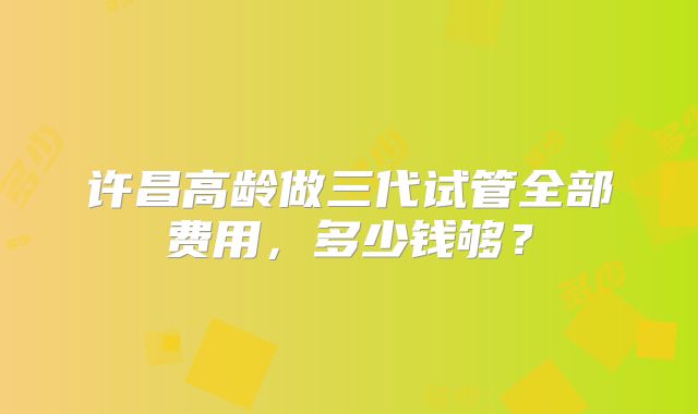 许昌高龄做三代试管全部费用,多少钱够?