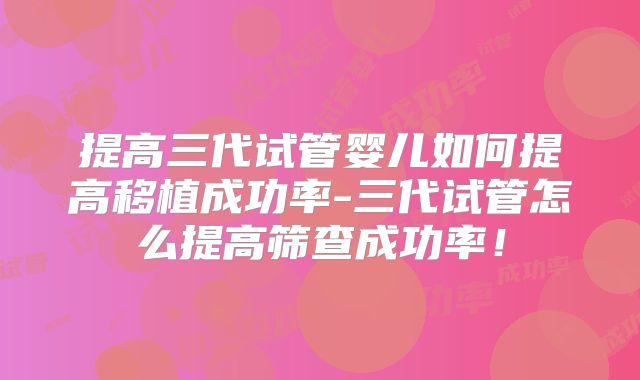 提高三代试管婴儿如何提高移植成功率-三代试管怎么提高筛查成功率！