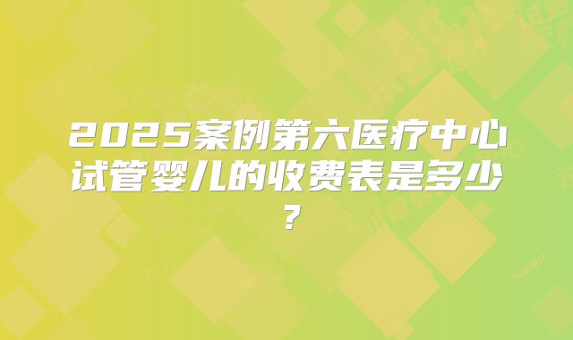 2025案例第六医疗中心试管婴儿的收费表是多少？