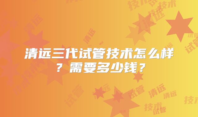 清远三代试管技术怎么样?需要多少钱?