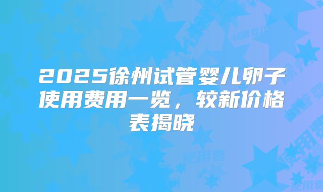 2025徐州试管婴儿卵子使用费用一览，较新价格表揭晓