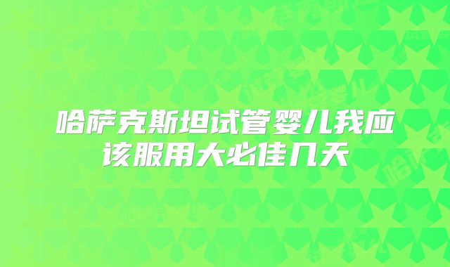哈萨克斯坦试管婴儿我应该服用大必佳几天