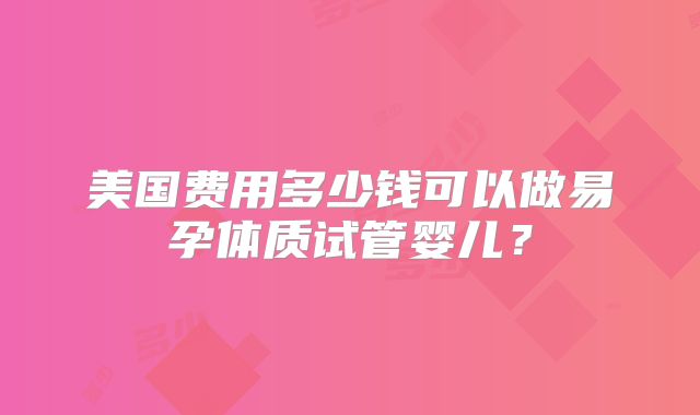 美国费用多少钱可以做易孕体质试管婴儿？