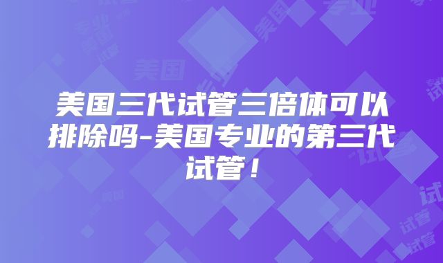 美国三代试管三倍体可以排除吗-美国专业的第三代试管！
