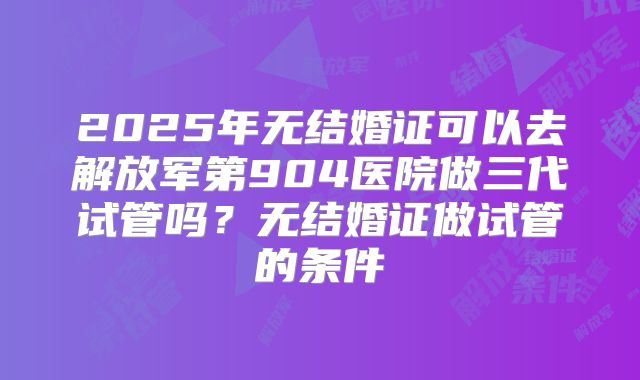 2025年无结婚证可以去解放军第904医院做三代试管吗？无结婚证做试管的条件