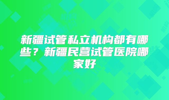 新疆试管私立机构都有哪些？新疆民营试管医院哪家好