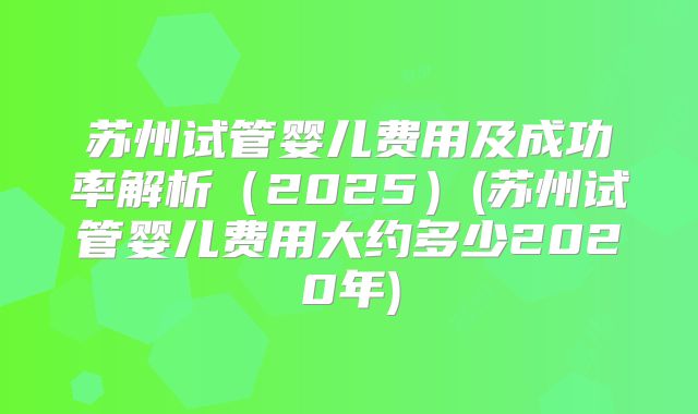 苏州试管婴儿费用及成功率解析(2025)(苏州试管婴儿费用大约多少2020年)