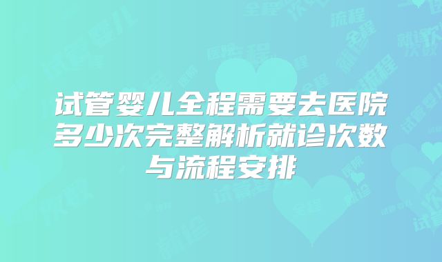 试管婴儿全程需要去医院多少次完整解析就诊次数与流程安排