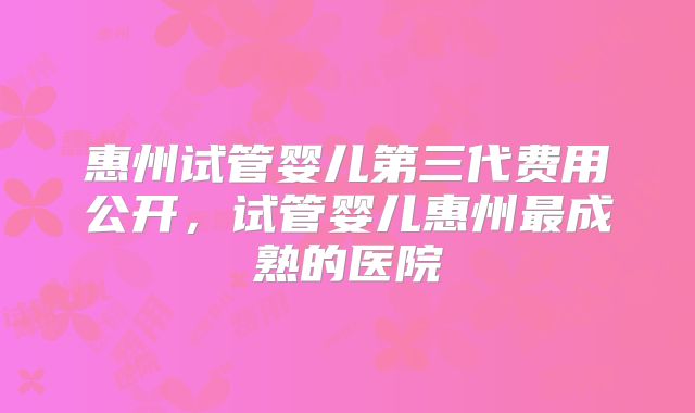 惠州试管婴儿第三代费用公开，试管婴儿惠州最成熟的医院