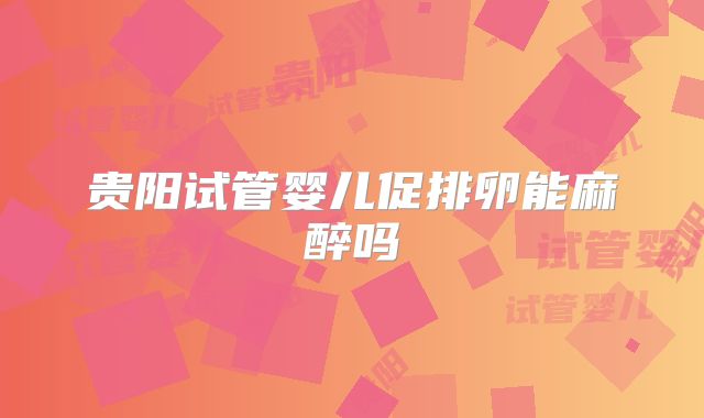 贵阳试管婴儿促排卵能麻醉吗