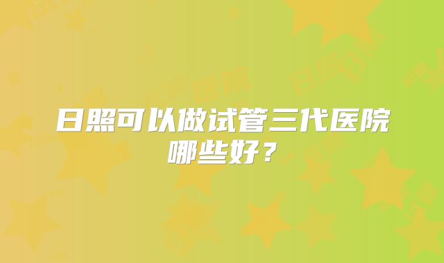 日照可以做试管三代医院哪些好？
