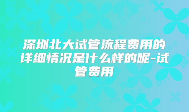 深圳北大试管流程费用的详细情况是什么样的呢-试管费用