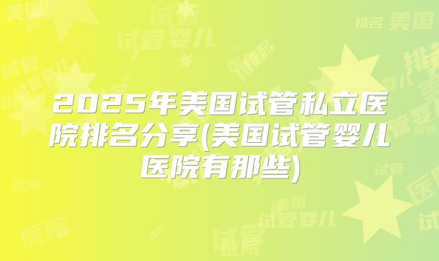 2025年美国试管私立医院排名分享(美国试管婴儿医院有那些)