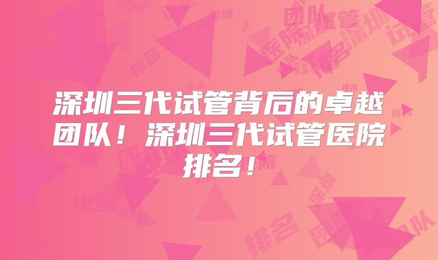 深圳三代试管背后的卓越团队！深圳三代试管医院排名！