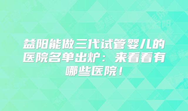 益阳能做三代试管婴儿的医院名单出炉：来看看有哪些医院！