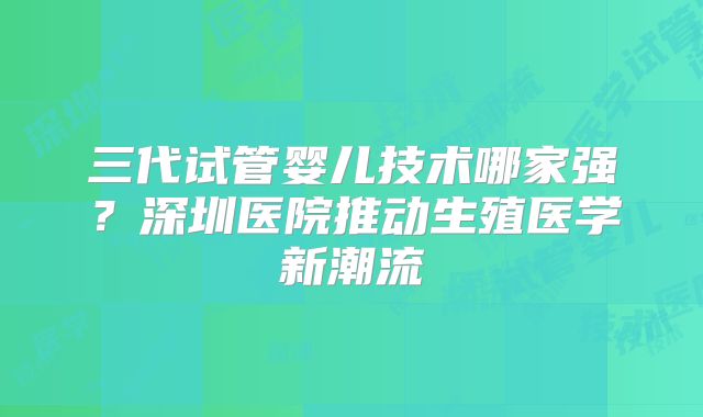 三代试管婴儿技术哪家强？深圳医院推动生殖医学新潮流