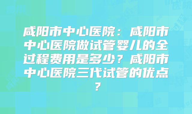 咸阳市中心医院:咸阳市中心医院做试管婴儿的全过程费用是多少?咸阳市中心医院三代试管的优点?