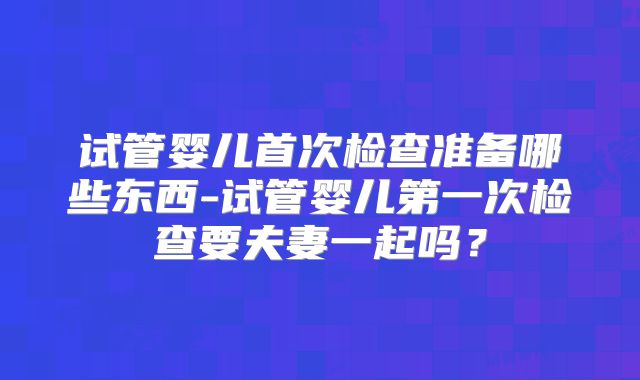 试管婴儿首次检查准备哪些东西-试管婴儿第一次检查要夫妻一起吗？