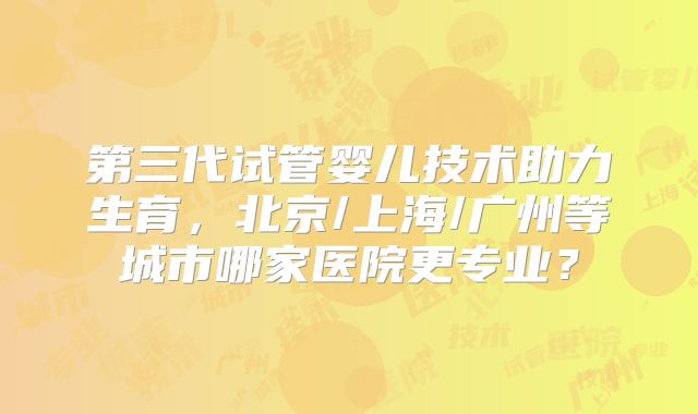 第三代试管婴儿技术助力生育，北京/上海/广州等城市哪家医院更专业？