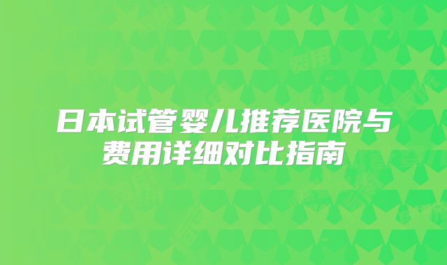 日本试管婴儿推荐医院与费用详细对比指南