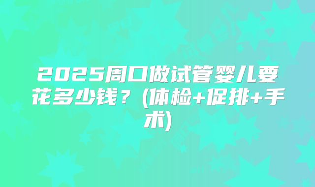 2025周口做试管婴儿要花多少钱？(体检+促排+手术)