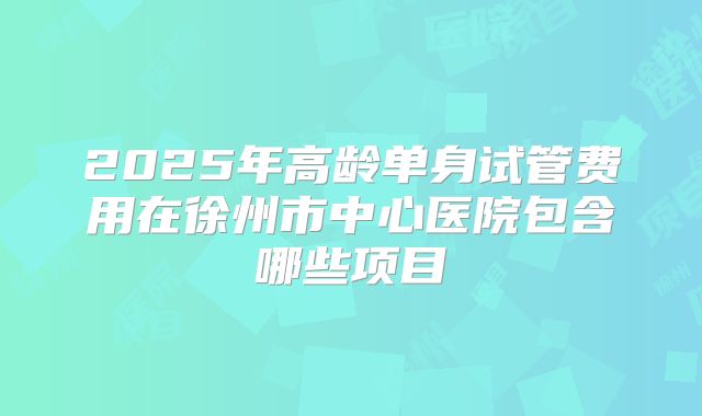 2025年高龄单身试管费用在徐州市中心医院包含哪些项目
