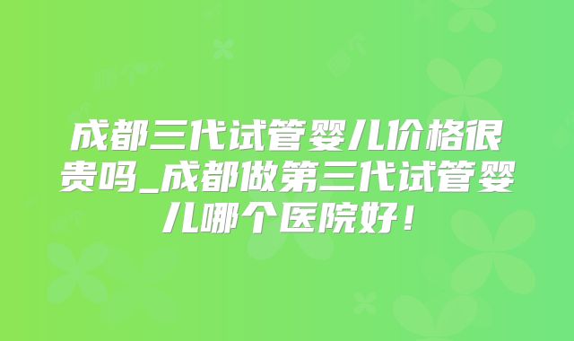 成都三代试管婴儿价格很贵吗_成都做第三代试管婴儿哪个医院好！