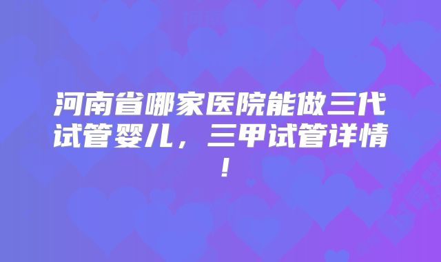 河南省哪家医院能做三代试管婴儿，三甲试管详情！