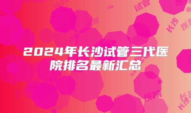 2024年长沙试管三代医院排名最新汇总
