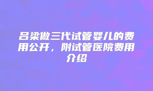 吕梁做三代试管婴儿的费用公开，附试管医院费用介绍