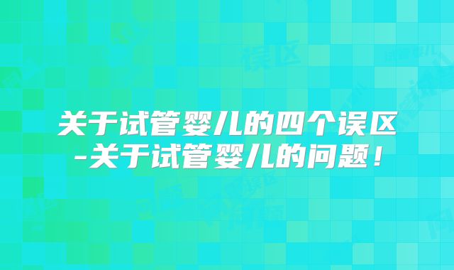 关于试管婴儿的四个误区-关于试管婴儿的问题！