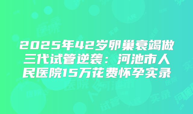 2025年42岁卵巢衰竭做三代试管逆袭：河池市人民医院15万花费怀孕实录