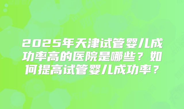 2025年天津试管婴儿成功率高的医院是哪些？如何提高试管婴儿成功率？