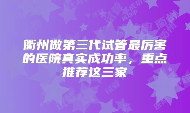 衢州做第三代试管最厉害的医院真实成功率,重点推荐这三家