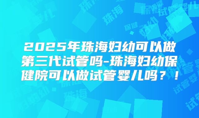 2025年珠海妇幼可以做第三代试管吗-珠海妇幼保健院可以做试管婴儿吗？！