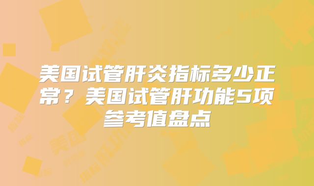 美国试管肝炎指标多少正常？美国试管肝功能5项参考值盘点