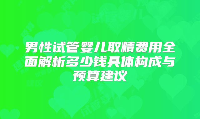 男性试管婴儿取精费用全面解析多少钱具体构成与预算建议