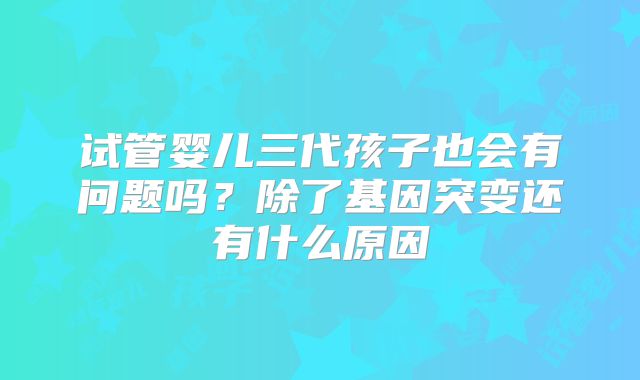 试管婴儿三代孩子也会有问题吗？除了基因突变还有什么原因