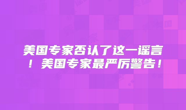 美国专家否认了这一谣言！美国专家最严厉警告！