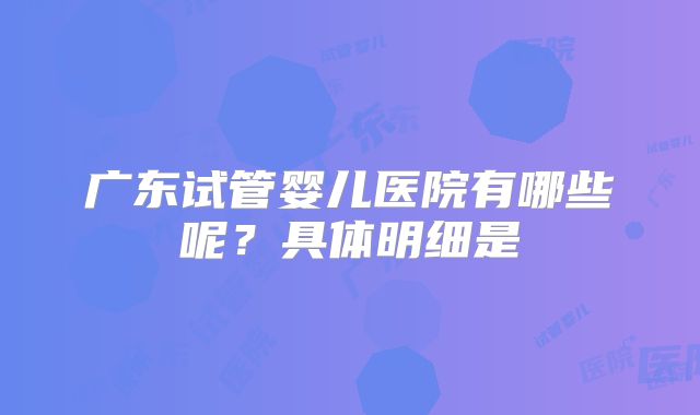 广东试管婴儿医院有哪些呢？具体明细是