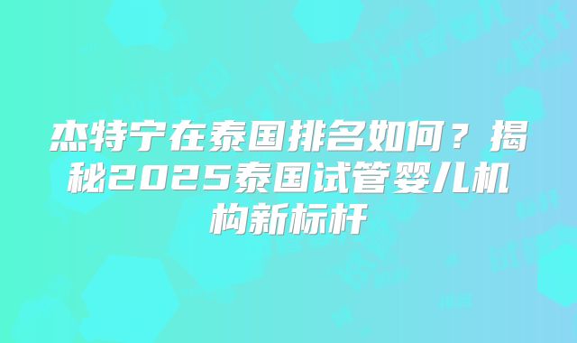 杰特宁在泰国排名如何？揭秘2025泰国试管婴儿机构新标杆