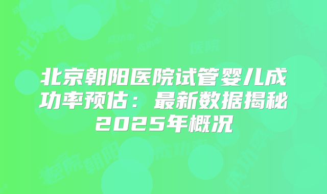 北京朝阳医院试管婴儿成功率预估：最新数据揭秘2025年概况
